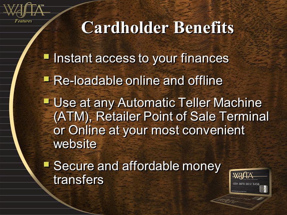 Cardholder Benefits  Instant access to your finances  Re-loadable online and offline  Use at any Automatic Teller Machine (ATM), Retailer Point of Sale Terminal or Online at your most convenient website  Secure and affordable money transfers  Instant access to your finances  Re-loadable online and offline  Use at any Automatic Teller Machine (ATM), Retailer Point of Sale Terminal or Online at your most convenient website  Secure and affordable money transfers Features