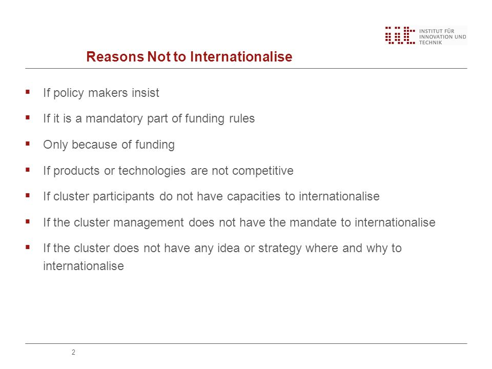 Reasons Not to Internationalise  If policy makers insist  If it is a mandatory part of funding rules  Only because of funding  If products or technologies are not competitive  If cluster participants do not have capacities to internationalise  If the cluster management does not have the mandate to internationalise  If the cluster does not have any idea or strategy where and why to internationalise 2