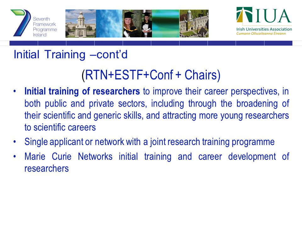 Initial Training –cont’d (RTN+ESTF+Conf + Chairs) Initial training of researchers to improve their career perspectives, in both public and private sectors, including through the broadening of their scientific and generic skills, and attracting more young researchers to scientific careers Single applicant or network with a joint research training programme Marie Curie Networks initial training and career development of researchers