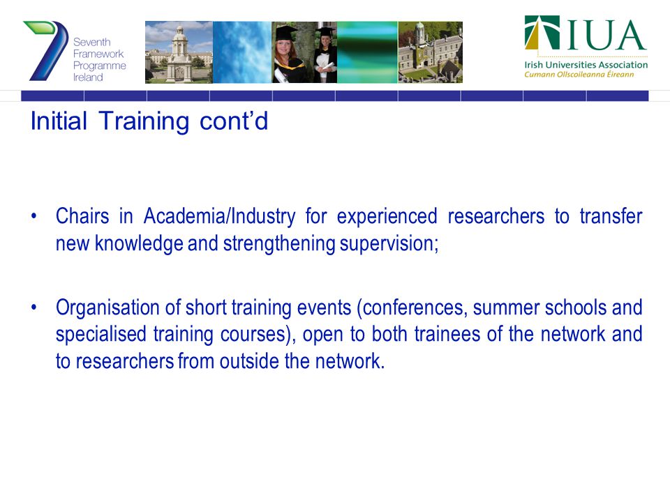 Initial Training cont’d Chairs in Academia/Industry for experienced researchers to transfer new knowledge and strengthening supervision; Organisation of short training events (conferences, summer schools and specialised training courses), open to both trainees of the network and to researchers from outside the network.