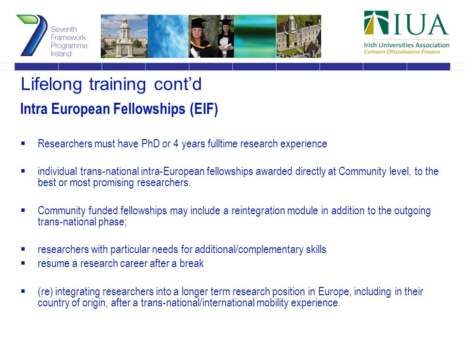 Lifelong training cont’d Intra European Fellowships (EIF)  Researchers must have PhD or 4 years fulltime research experience  individual trans-national intra-European fellowships awarded directly at Community level, to the best or most promising researchers.