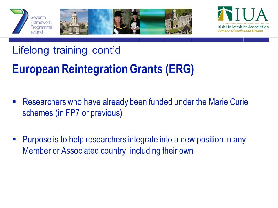Lifelong training cont’d European Reintegration Grants (ERG)  Researchers who have already been funded under the Marie Curie schemes (in FP7 or previous)  Purpose is to help researchers integrate into a new position in any Member or Associated country, including their own