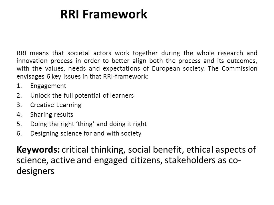 RRI Framework RRI means that societal actors work together during the whole research and innovation process in order to better align both the process and its outcomes, with the values, needs and expectations of European society.