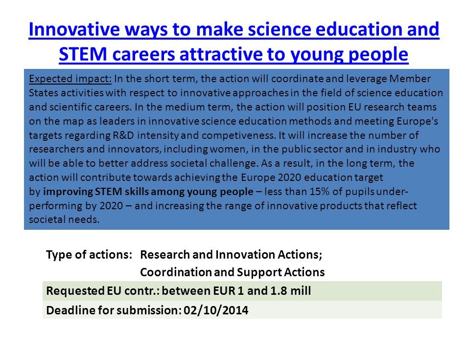 Innovative ways to make science education and STEM careers attractive to young people adhering to the values embedded in Responsible Research and Innovation Keywords: open-access educational resources; use of science media; creativity and science; gender balance in research; practical value of research ethics and integrity Link with SCIENTIX Partners: different levels of the education system, research institutions, industry, Civil Society Organisations Type of actions: Research and Innovation Actions; Coordination and Support Actions Requested EU contr.: between EUR 1 and 1.8 mill Deadline for submission: 02/10/2014 Expected impact: In the short term, the action will coordinate and leverage Member States activities with respect to innovative approaches in the field of science education and scientific careers.