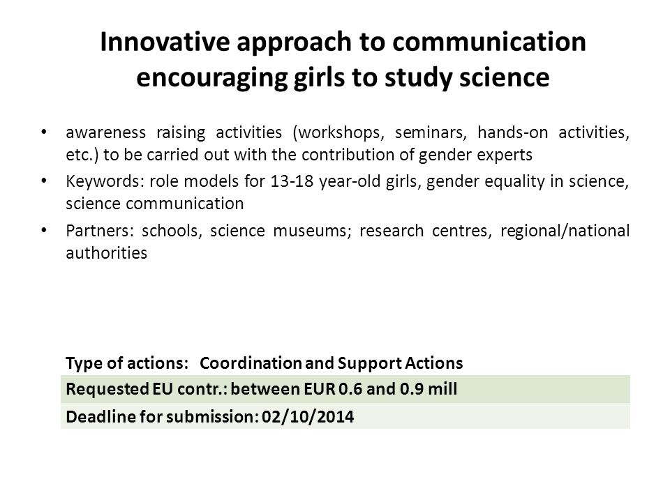 Innovative approach to communication encouraging girls to study science awareness raising activities (workshops, seminars, hands-on activities, etc.) to be carried out with the contribution of gender experts Keywords: role models for year-old girls, gender equality in science, science communication Partners: schools, science museums; research centres, regional/national authorities Type of actions: Coordination and Support Actions Requested EU contr.: between EUR 0.6 and 0.9 mill Deadline for submission: 02/10/2014