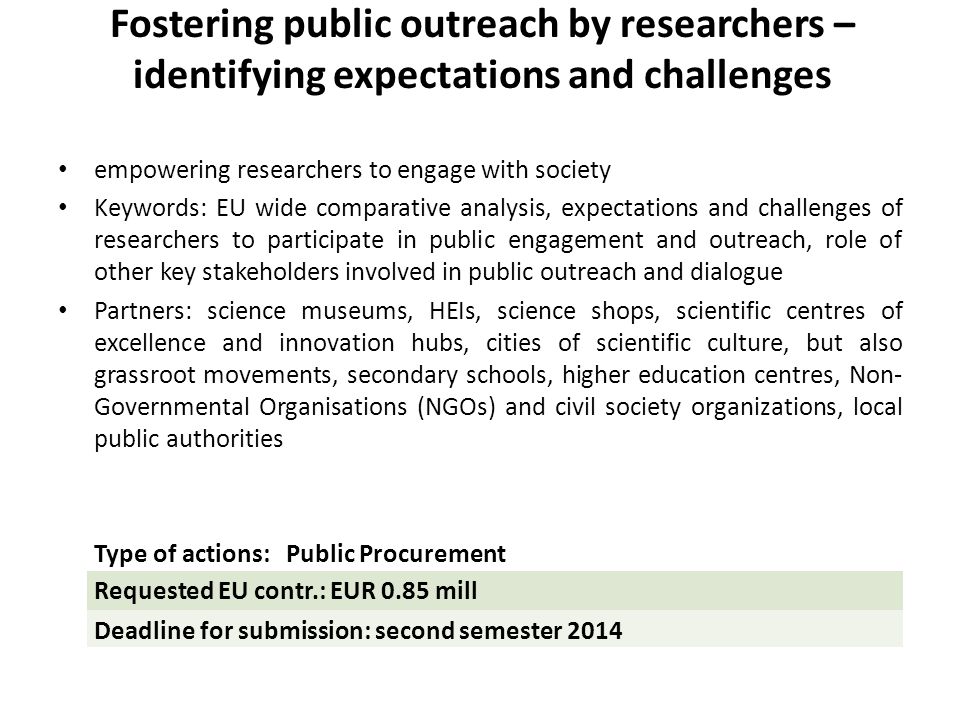 Fostering public outreach by researchers – identifying expectations and challenges empowering researchers to engage with society Keywords: EU wide comparative analysis, expectations and challenges of researchers to participate in public engagement and outreach, role of other key stakeholders involved in public outreach and dialogue Partners: science museums, HEIs, science shops, scientific centres of excellence and innovation hubs, cities of scientific culture, but also grassroot movements, secondary schools, higher education centres, Non- Governmental Organisations (NGOs) and civil society organizations, local public authorities Type of actions: Public Procurement Requested EU contr.: EUR 0.85 mill Deadline for submission: second semester 2014