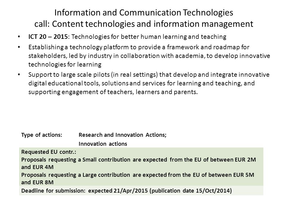 Information and Communication Technologies call: Content technologies and information management ICT 20 – 2015: Technologies for better human learning and teaching Establishing a technology platform to provide a framework and roadmap for stakeholders, led by industry in collaboration with academia, to develop innovative technologies for learning Support to large scale pilots (in real settings) that develop and integrate innovative digital educational tools, solutions and services for learning and teaching, and supporting engagement of teachers, learners and parents.
