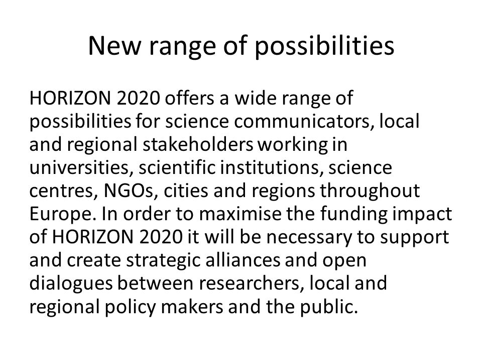 New range of possibilities HORIZON 2020 offers a wide range of possibilities for science communicators, local and regional stakeholders working in universities, scientific institutions, science centres, NGOs, cities and regions throughout Europe.