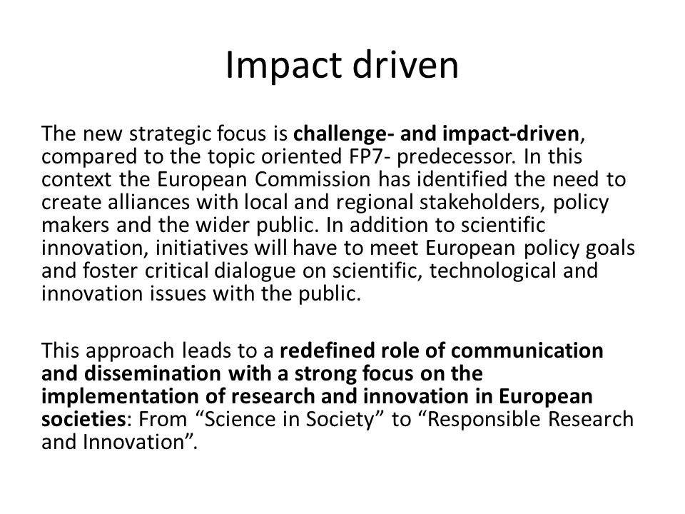 Impact driven The new strategic focus is challenge- and impact-driven, compared to the topic oriented FP7- predecessor.