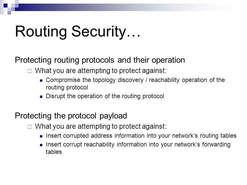 Routing Security… Protecting routing protocols and their operation  What you are attempting to protect against: Compromise the topology discovery / reachability operation of the routing protocol Disrupt the operation of the routing protocol Protecting the protocol payload  What you are attempting to protect against: Insert corrupted address information into your network’s routing tables Insert corrupt reachability information into your network’s forwarding tables