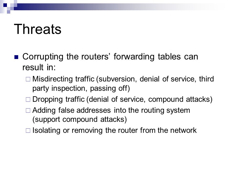 Threats Corrupting the routers’ forwarding tables can result in:  Misdirecting traffic (subversion, denial of service, third party inspection, passing off)  Dropping traffic (denial of service, compound attacks)  Adding false addresses into the routing system (support compound attacks)  Isolating or removing the router from the network