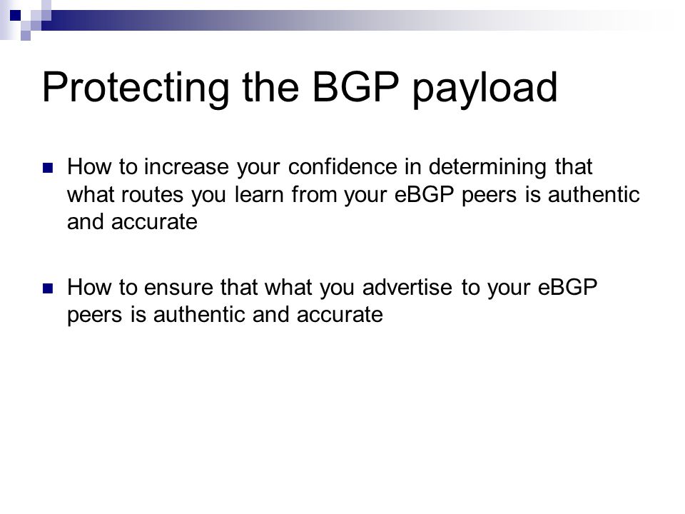 Protecting the BGP payload How to increase your confidence in determining that what routes you learn from your eBGP peers is authentic and accurate How to ensure that what you advertise to your eBGP peers is authentic and accurate