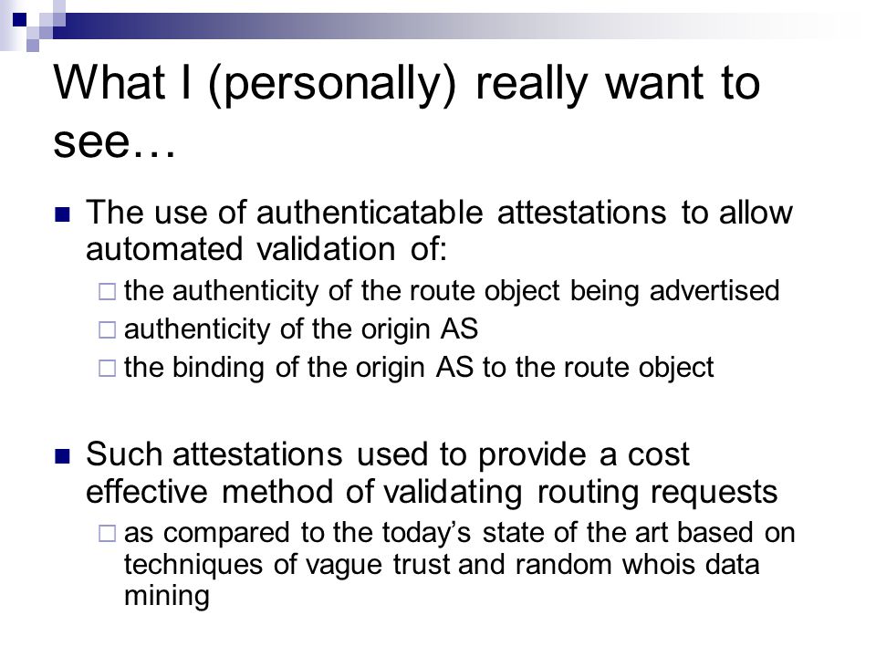 What I (personally) really want to see… The use of authenticatable attestations to allow automated validation of:  the authenticity of the route object being advertised  authenticity of the origin AS  the binding of the origin AS to the route object Such attestations used to provide a cost effective method of validating routing requests  as compared to the today’s state of the art based on techniques of vague trust and random whois data mining