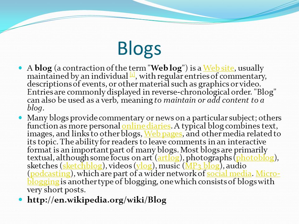 Blogs A blog (a contraction of the term Web log ) is a Web site, usually maintained by an individual [1], with regular entries of commentary, descriptions of events, or other material such as graphics or video.