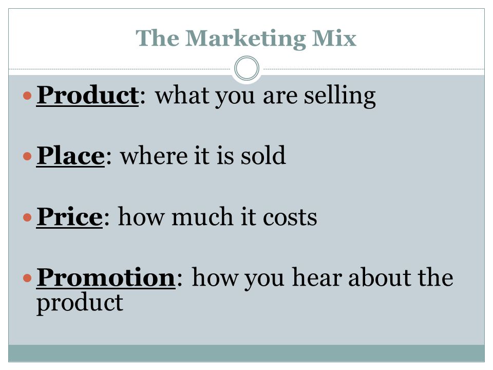 The Marketing Mix Product: what you are selling Place: where it is sold Price: how much it costs Promotion: how you hear about the product