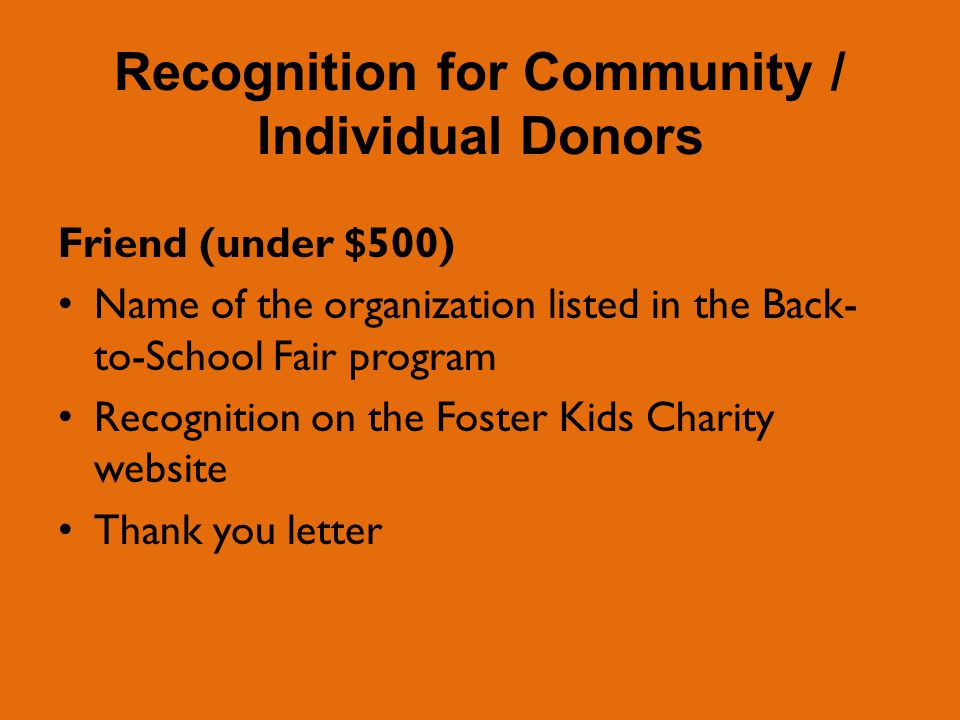 Recognition for Community / Individual Donors Friend (under $500) Name of the organization listed in the Back- to-School Fair program Recognition on the Foster Kids Charity website Thank you letter
