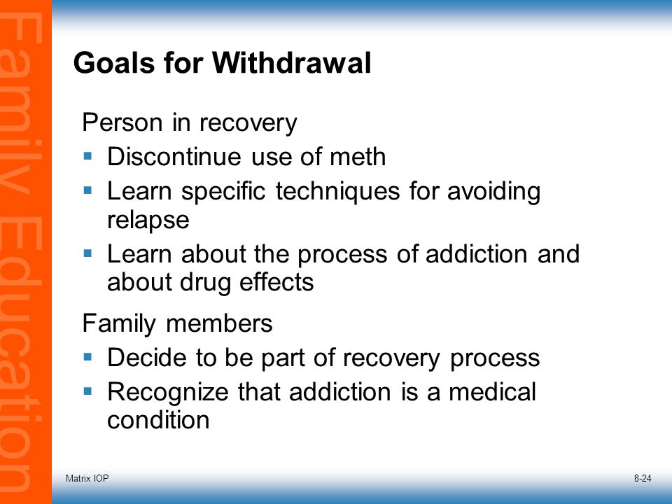 Family Education Matrix IOP8-24 Person in recovery  Discontinue use of meth  Learn specific techniques for avoiding relapse  Learn about the process of addiction and about drug effects Family members  Decide to be part of recovery process  Recognize that addiction is a medical condition Goals for Withdrawal