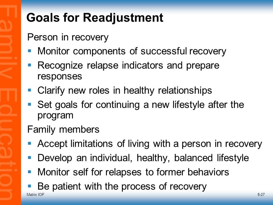 Family Education Matrix IOP8-27 Goals for Readjustment Person in recovery  Monitor components of successful recovery  Recognize relapse indicators and prepare responses  Clarify new roles in healthy relationships  Set goals for continuing a new lifestyle after the program Family members  Accept limitations of living with a person in recovery  Develop an individual, healthy, balanced lifestyle  Monitor self for relapses to former behaviors  Be patient with the process of recovery