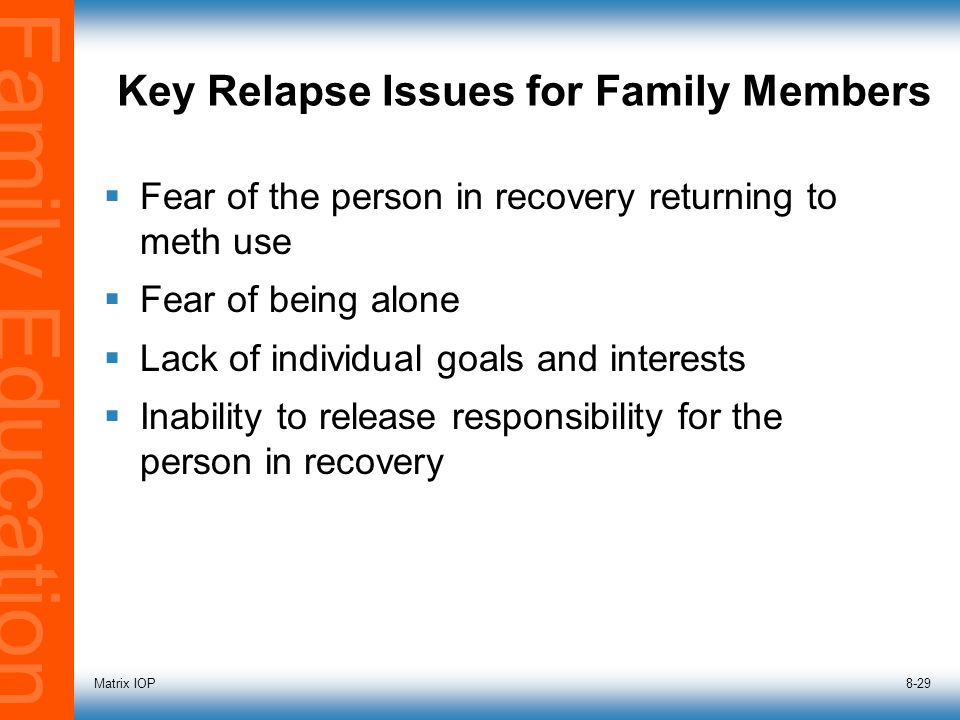 Family Education Matrix IOP8-29 Key Relapse Issues for Family Members  Fear of the person in recovery returning to meth use  Fear of being alone  Lack of individual goals and interests  Inability to release responsibility for the person in recovery