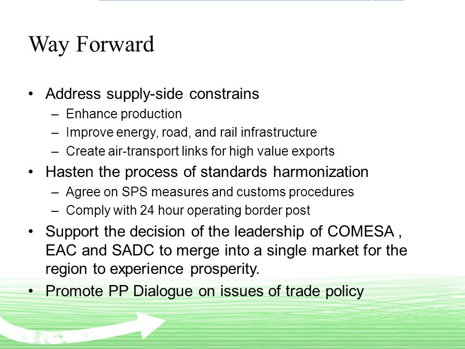Way Forward Address supply-side constrains –Enhance production –Improve energy, road, and rail infrastructure –Create air-transport links for high value exports Hasten the process of standards harmonization –Agree on SPS measures and customs procedures –Comply with 24 hour operating border post Support the decision of the leadership of COMESA, EAC and SADC to merge into a single market for the region to experience prosperity.
