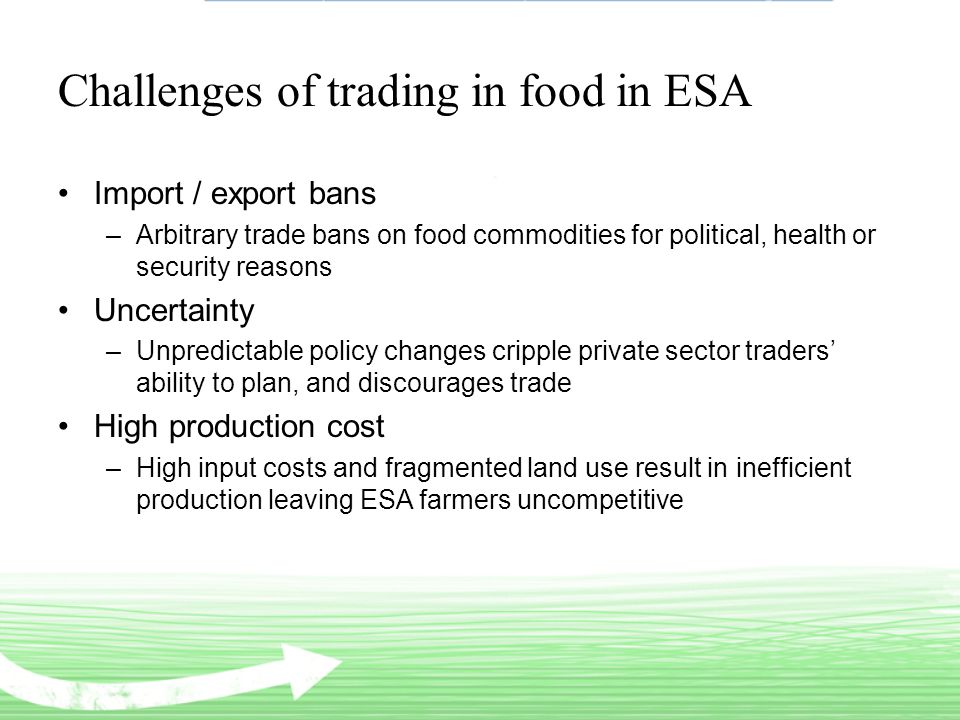 Challenges of trading in food in ESA Import / export bans –Arbitrary trade bans on food commodities for political, health or security reasons Uncertainty –Unpredictable policy changes cripple private sector traders’ ability to plan, and discourages trade High production cost –High input costs and fragmented land use result in inefficient production leaving ESA farmers uncompetitive