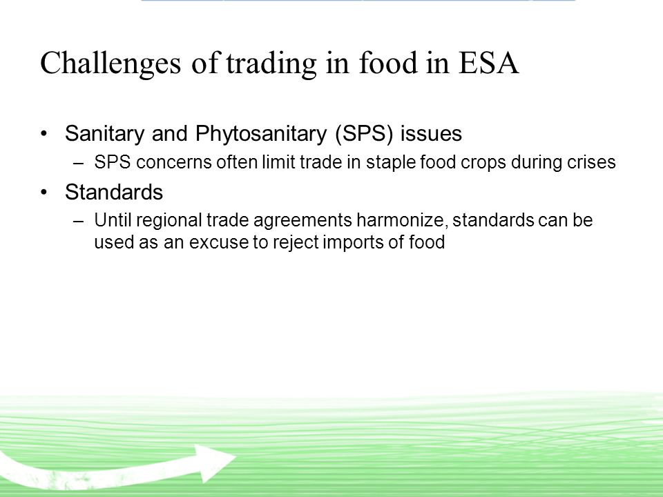 Challenges of trading in food in ESA Sanitary and Phytosanitary (SPS) issues –SPS concerns often limit trade in staple food crops during crises Standards –Until regional trade agreements harmonize, standards can be used as an excuse to reject imports of food
