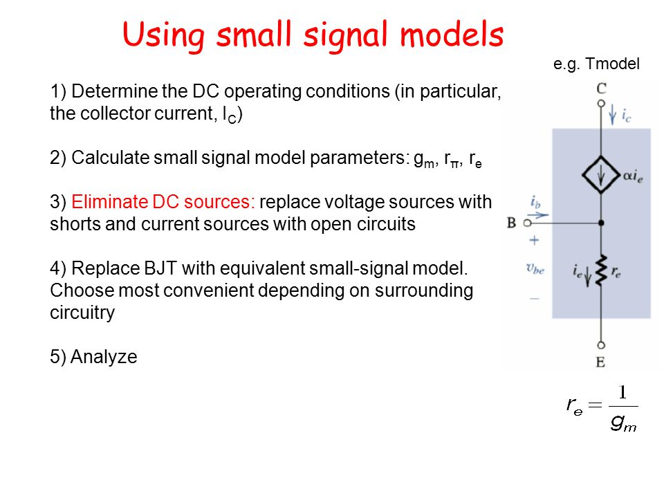 Using small signal models 1) Determine the DC operating conditions (in particular, the collector current, I C ) 2) Calculate small signal model parameters: g m, r π, r e 3) Eliminate DC sources: replace voltage sources with shorts and current sources with open circuits 4) Replace BJT with equivalent small-signal model.