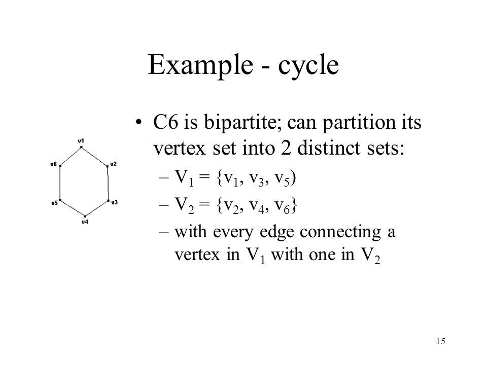 15 Example - cycle C6 is bipartite; can partition its vertex set into 2 distinct sets: –V 1 = {v 1, v 3, v 5 ) –V 2 = {v 2, v 4, v 6 } –with every edge connecting a vertex in V 1 with one in V 2
