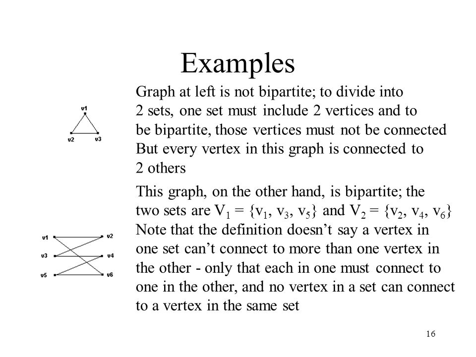 16 Examples Graph at left is not bipartite; to divide into 2 sets, one set must include 2 vertices and to be bipartite, those vertices must not be connected But every vertex in this graph is connected to 2 others This graph, on the other hand, is bipartite; the two sets are V 1 = {v 1, v 3, v 5 } and V 2 = {v 2, v 4, v 6 } Note that the definition doesn’t say a vertex in one set can’t connect to more than one vertex in the other - only that each in one must connect to one in the other, and no vertex in a set can connect to a vertex in the same set