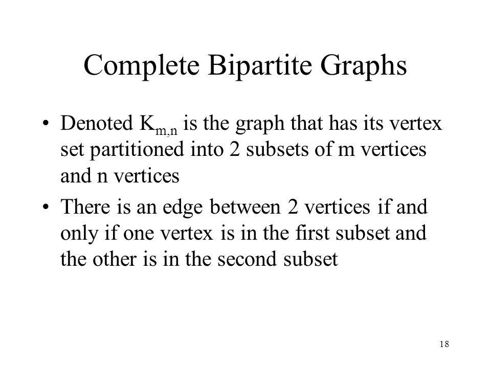 18 Complete Bipartite Graphs Denoted K m,n is the graph that has its vertex set partitioned into 2 subsets of m vertices and n vertices There is an edge between 2 vertices if and only if one vertex is in the first subset and the other is in the second subset
