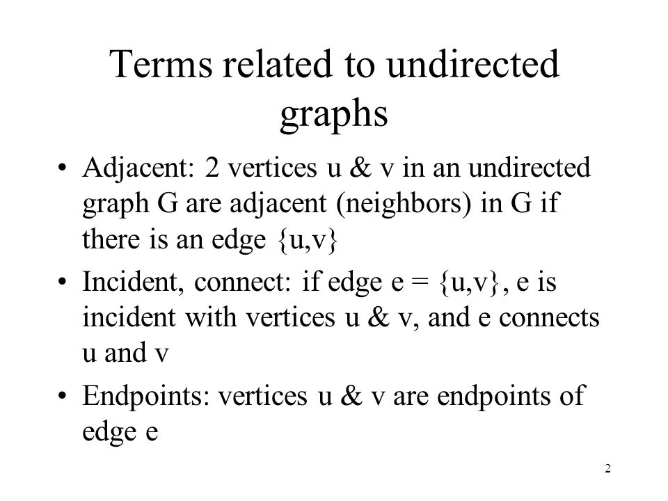 2 Terms related to undirected graphs Adjacent: 2 vertices u & v in an undirected graph G are adjacent (neighbors) in G if there is an edge {u,v} Incident, connect: if edge e = {u,v}, e is incident with vertices u & v, and e connects u and v Endpoints: vertices u & v are endpoints of edge e