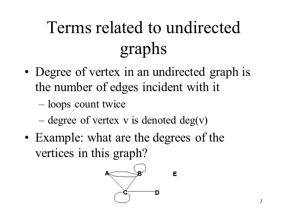 3 Terms related to undirected graphs Degree of vertex in an undirected graph is the number of edges incident with it –loops count twice –degree of vertex v is denoted deg(v) Example: what are the degrees of the vertices in this graph