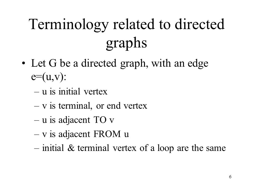 6 Terminology related to directed graphs Let G be a directed graph, with an edge e=(u,v): –u is initial vertex –v is terminal, or end vertex –u is adjacent TO v –v is adjacent FROM u –initial & terminal vertex of a loop are the same