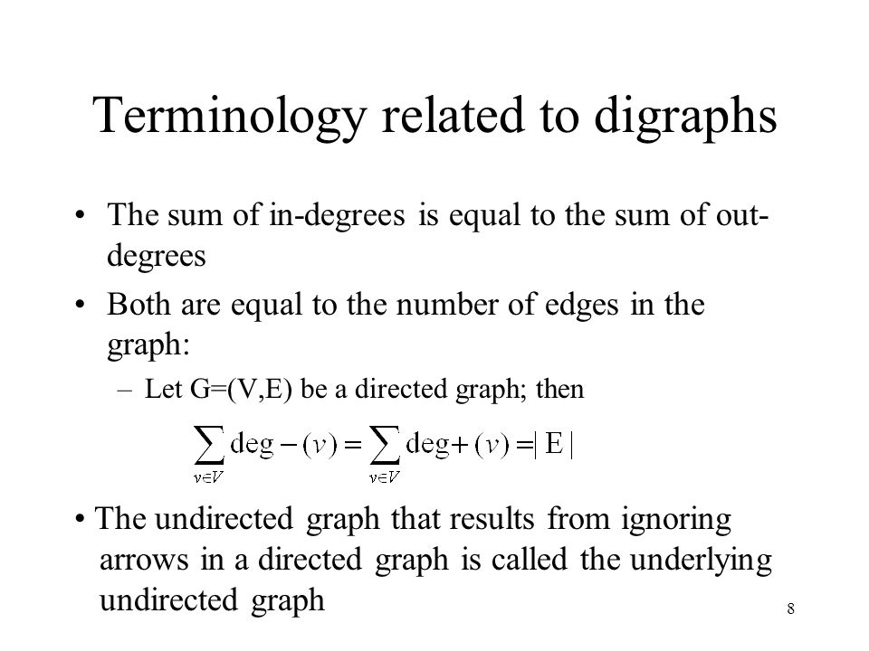 8 Terminology related to digraphs The sum of in-degrees is equal to the sum of out- degrees Both are equal to the number of edges in the graph: –Let G=(V,E) be a directed graph; then The undirected graph that results from ignoring arrows in a directed graph is called the underlying undirected graph