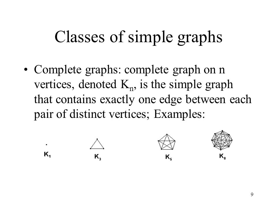 9 Classes of simple graphs Complete graphs: complete graph on n vertices, denoted K n, is the simple graph that contains exactly one edge between each pair of distinct vertices; Examples: