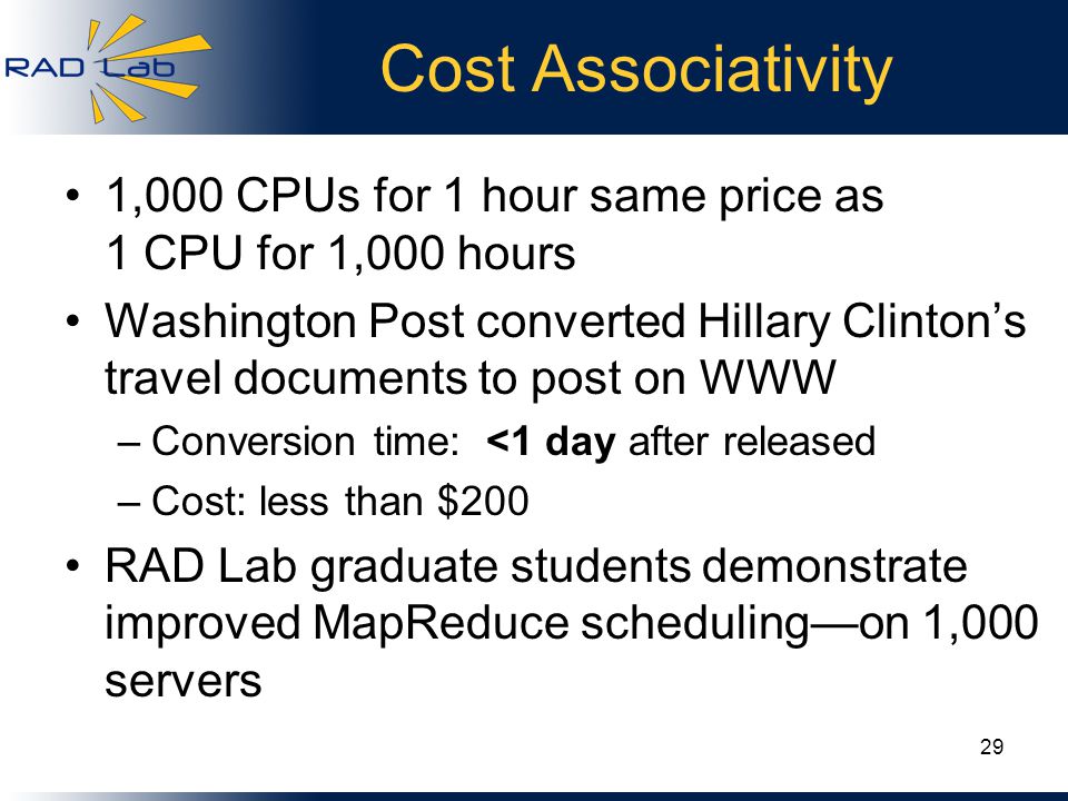 Cost Associativity 1,000 CPUs for 1 hour same price as 1 CPU for 1,000 hours Washington Post converted Hillary Clinton’s travel documents to post on WWW –Conversion time: <1 day after released –Cost: less than $200 RAD Lab graduate students demonstrate improved MapReduce scheduling—on 1,000 servers 29