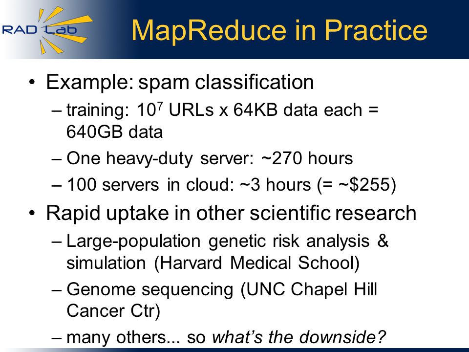 MapReduce in Practice Example: spam classification –training: 10 7 URLs x 64KB data each = 640GB data –One heavy-duty server: ~270 hours –100 servers in cloud: ~3 hours (= ~$255) Rapid uptake in other scientific research –Large-population genetic risk analysis & simulation (Harvard Medical School) –Genome sequencing (UNC Chapel Hill Cancer Ctr) –many others...