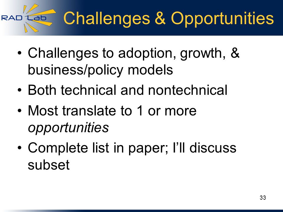 Challenges & Opportunities Challenges to adoption, growth, & business/policy models Both technical and nontechnical Most translate to 1 or more opportunities Complete list in paper; I’ll discuss subset 33