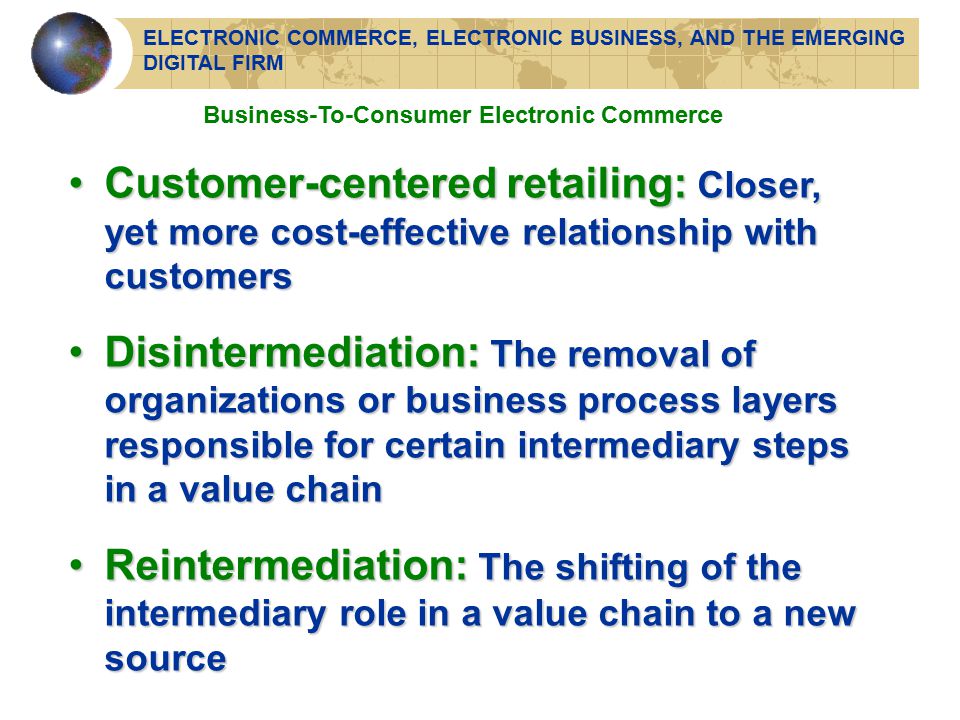 Business-To-Consumer Electronic Commerce Customer-centered retailing: Closer, yet more cost-effective relationship with customersCustomer-centered retailing: Closer, yet more cost-effective relationship with customers Disintermediation: The removal of organizations or business process layers responsible for certain intermediary steps in a value chainDisintermediation: The removal of organizations or business process layers responsible for certain intermediary steps in a value chain Reintermediation: The shifting of the intermediary role in a value chain to a new sourceReintermediation: The shifting of the intermediary role in a value chain to a new source ELECTRONIC COMMERCE, ELECTRONIC BUSINESS, AND THE EMERGING DIGITAL FIRM