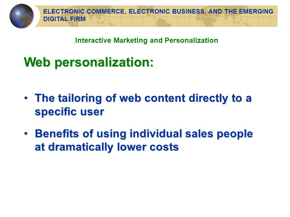 Interactive Marketing and Personalization Web personalization: The tailoring of web content directly to a specific userThe tailoring of web content directly to a specific user Benefits of using individual sales people at dramatically lower costsBenefits of using individual sales people at dramatically lower costs ELECTRONIC COMMERCE, ELECTRONIC BUSINESS, AND THE EMERGING DIGITAL FIRM