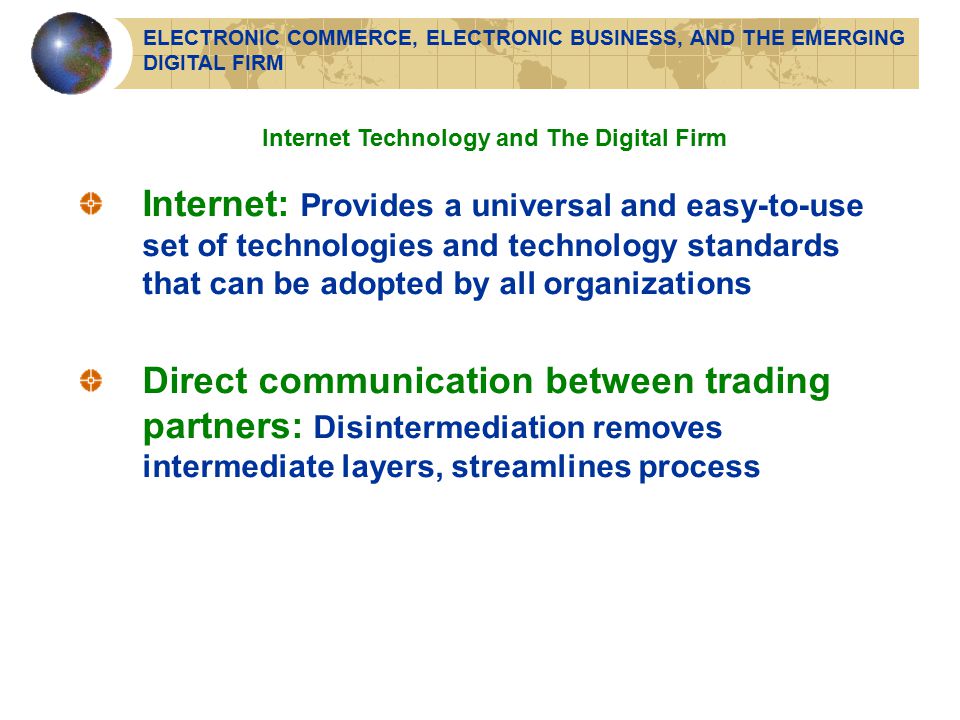 Internet Technology and The Digital Firm Internet: Provides a universal and easy-to-use set of technologies and technology standards that can be adopted by all organizations Direct communication between trading partners: Disintermediation removes intermediate layers, streamlines process ELECTRONIC COMMERCE, ELECTRONIC BUSINESS, AND THE EMERGING DIGITAL FIRM