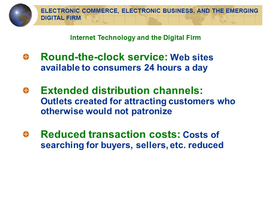 Round-the-clock service: Web sites available to consumers 24 hours a day Extended distribution channels: Outlets created for attracting customers who otherwise would not patronize Reduced transaction costs: Costs of searching for buyers, sellers, etc.