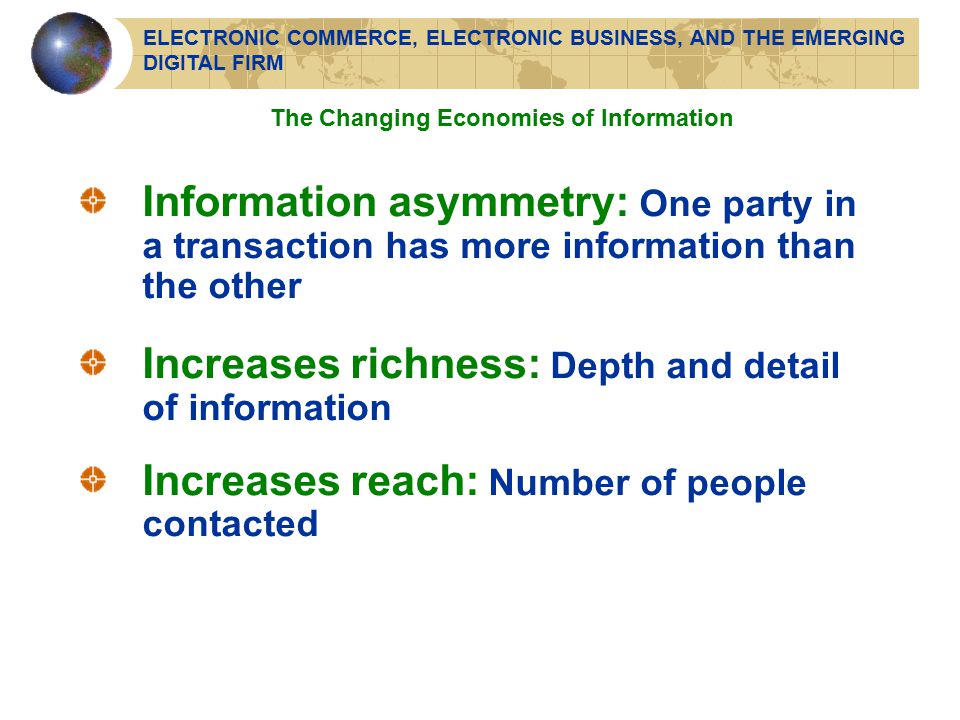 Information asymmetry: One party in a transaction has more information than the other Increases richness: Depth and detail of information Increases reach: Number of people contacted The Changing Economies of Information ELECTRONIC COMMERCE, ELECTRONIC BUSINESS, AND THE EMERGING DIGITAL FIRM