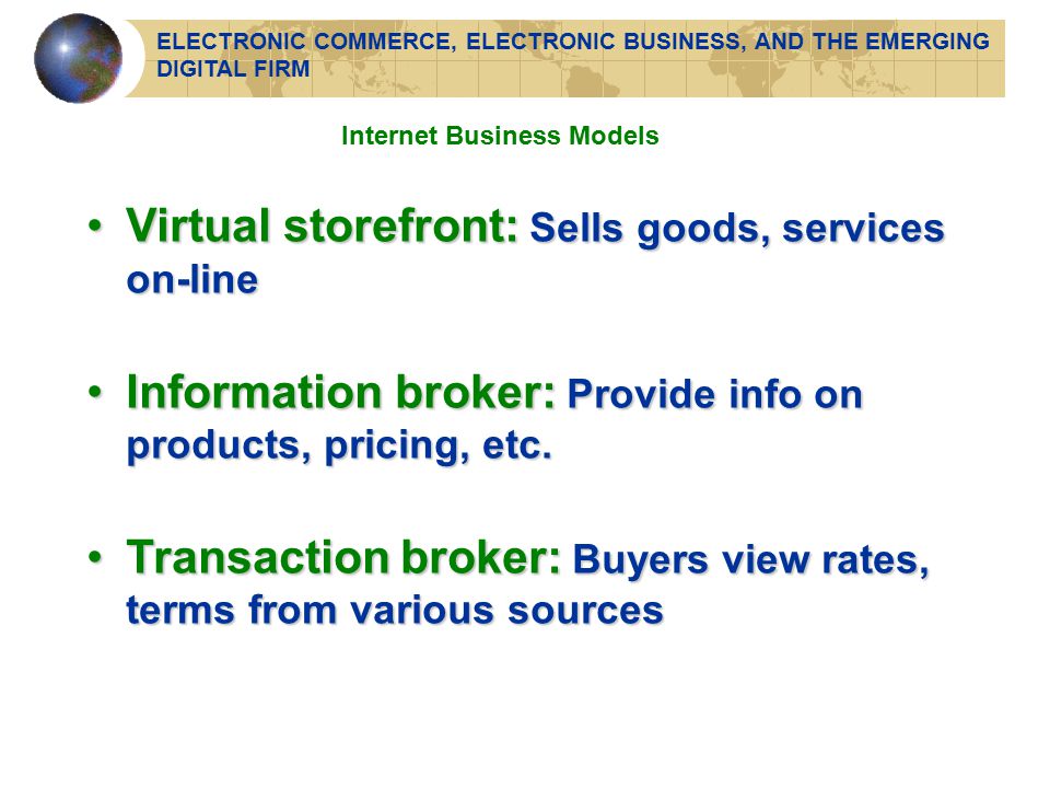Internet Business Models Virtual storefront: Sells goods, services on-lineVirtual storefront: Sells goods, services on-line Information broker: Provide info on products, pricing, etc.Information broker: Provide info on products, pricing, etc.