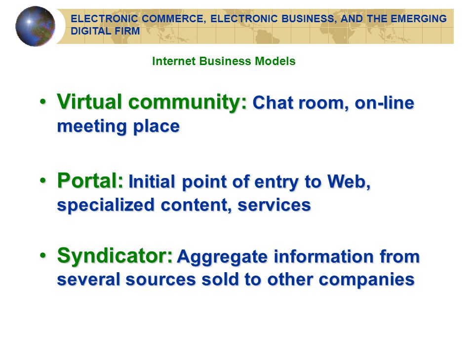 Virtual community: Chat room, on-line meeting placeVirtual community: Chat room, on-line meeting place Portal: Initial point of entry to Web, specialized content, servicesPortal: Initial point of entry to Web, specialized content, services Syndicator: Aggregate information from several sources sold to other companiesSyndicator: Aggregate information from several sources sold to other companies Internet Business Models ELECTRONIC COMMERCE, ELECTRONIC BUSINESS, AND THE EMERGING DIGITAL FIRM