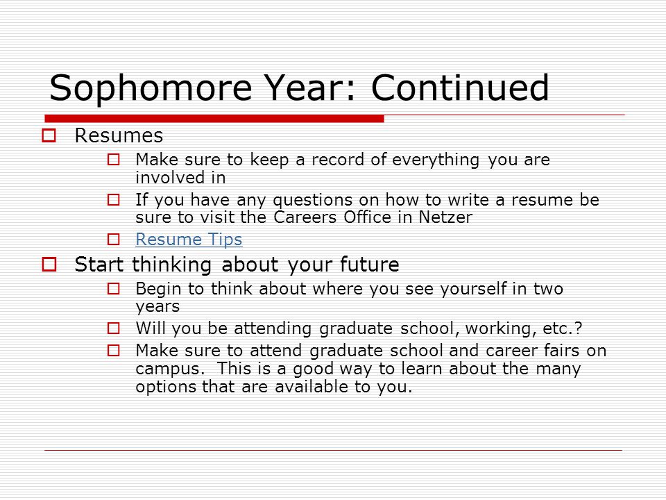 Sophomore Year: Continued  Resumes  Make sure to keep a record of everything you are involved in  If you have any questions on how to write a resume be sure to visit the Careers Office in Netzer  Resume Tips Resume Tips  Start thinking about your future  Begin to think about where you see yourself in two years  Will you be attending graduate school, working, etc..