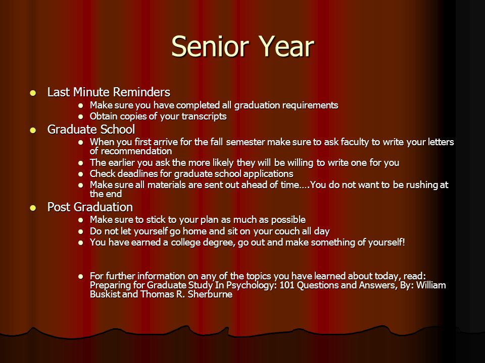 Senior Year Last Minute Reminders Last Minute Reminders Make sure you have completed all graduation requirements Make sure you have completed all graduation requirements Obtain copies of your transcripts Obtain copies of your transcripts Graduate School Graduate School When you first arrive for the fall semester make sure to ask faculty to write your letters of recommendation When you first arrive for the fall semester make sure to ask faculty to write your letters of recommendation The earlier you ask the more likely they will be willing to write one for you The earlier you ask the more likely they will be willing to write one for you Check deadlines for graduate school applications Check deadlines for graduate school applications Make sure all materials are sent out ahead of time….You do not want to be rushing at the end Make sure all materials are sent out ahead of time….You do not want to be rushing at the end Post Graduation Post Graduation Make sure to stick to your plan as much as possible Make sure to stick to your plan as much as possible Do not let yourself go home and sit on your couch all day Do not let yourself go home and sit on your couch all day You have earned a college degree, go out and make something of yourself.