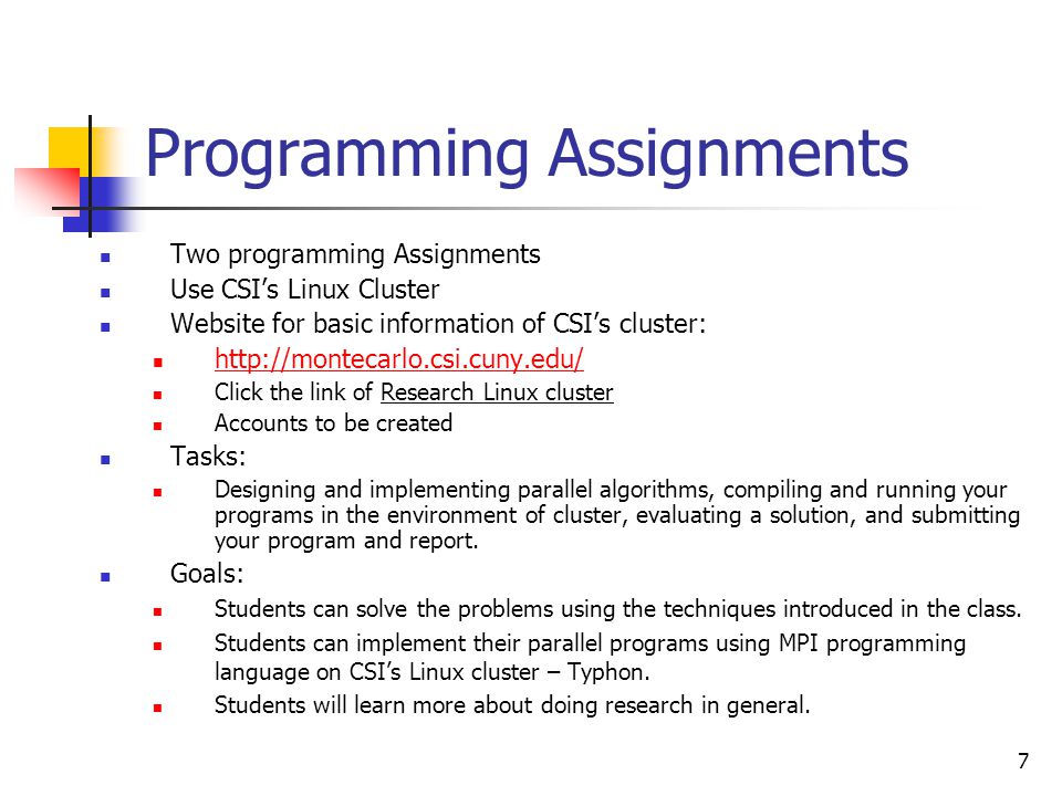 7 Programming Assignments Two programming Assignments Use CSI’s Linux Cluster Website for basic information of CSI’s cluster:   Click the link of Research Linux cluster Accounts to be created Tasks: Designing and implementing parallel algorithms, compiling and running your programs in the environment of cluster, evaluating a solution, and submitting your program and report.