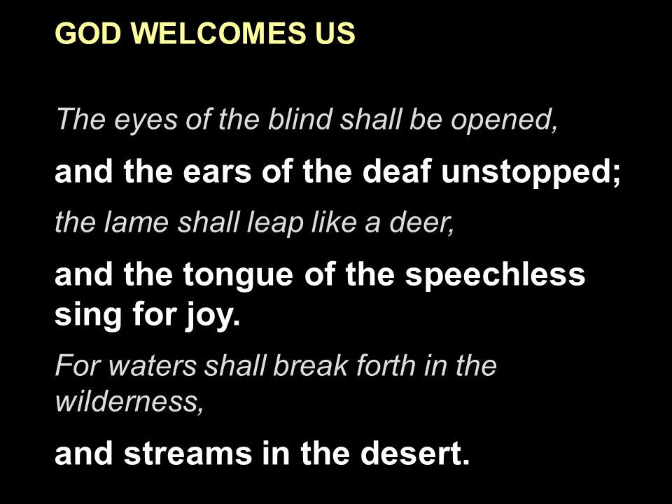 GOD WELCOMES US The eyes of the blind shall be opened, and the ears of the deaf unstopped; the lame shall leap like a deer, and the tongue of the speechless sing for joy.