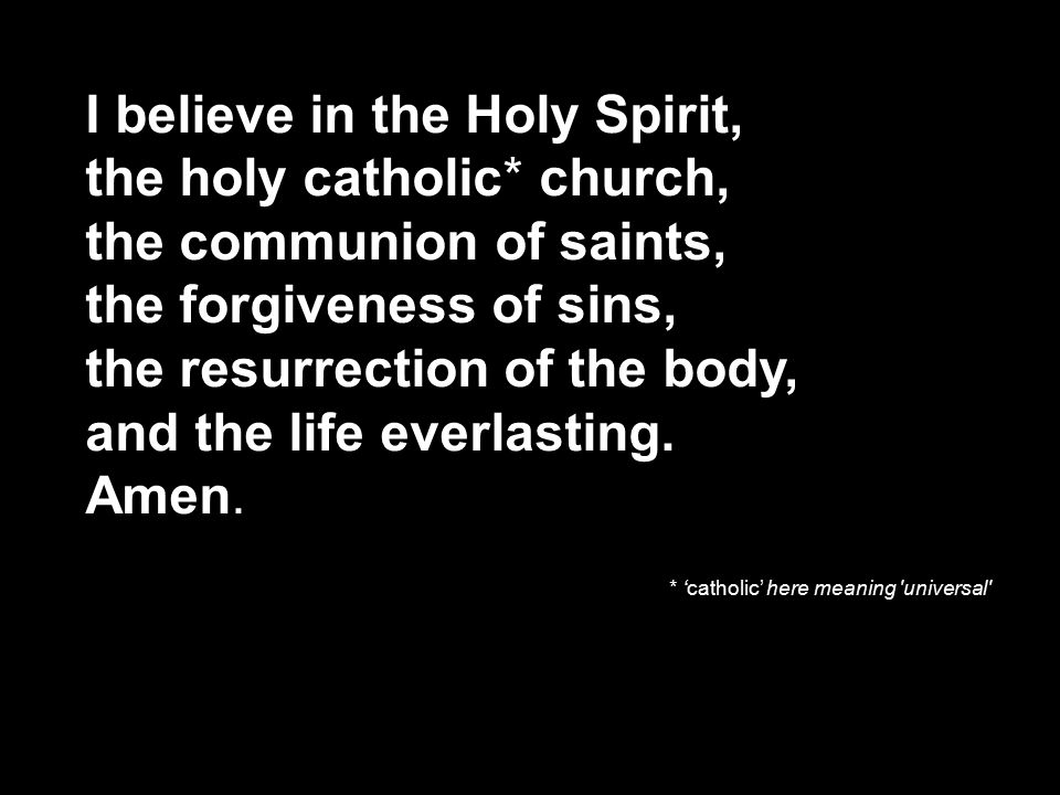 I believe in the Holy Spirit, the holy catholic* church, the communion of saints, the forgiveness of sins, the resurrection of the body, and the life everlasting.
